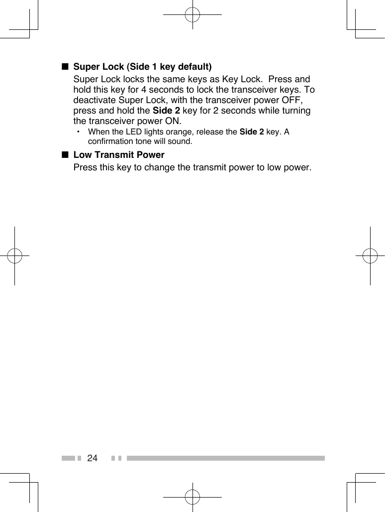 24■  Super Lock (Side 1 key default)Super Lock locks the same keys as Key Lock.  Press and hold this key for 4 seconds to lock the transceiver keys. To deactivate Super Lock, with the transceiver power OFF, press and hold the Side 2 key for 2 seconds while turning the transceiver power ON.•  When the LED lights orange, release the Side 2 key. A confirmation tone will sound.■  Low Transmit PowerPress this key to change the transmit power to low power.