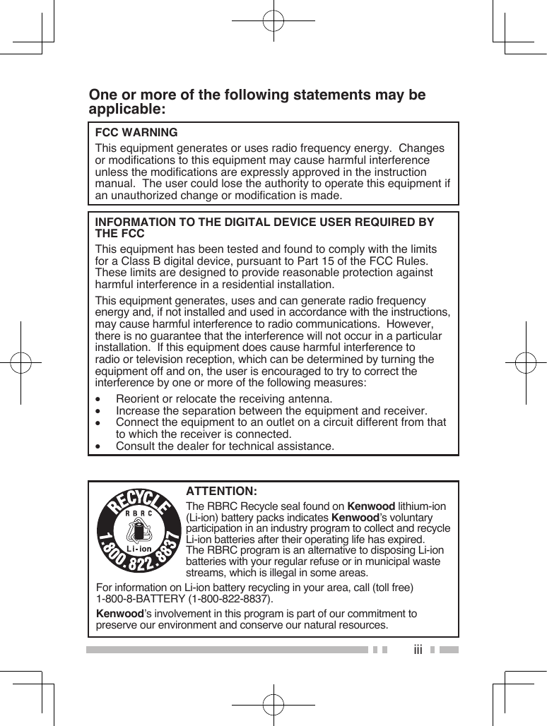 iiiOne or more of the following statements may be applicable:FCC WARNING  This equipment generates or uses radio frequency energy.  Changes or modifications to this equipment may cause harmful interference unless the modifications are expressly approved in the instruction manual.  The user could lose the authority to operate this equipment if an unauthorized change or modification is made.INFORMATION TO THE DIGITAL DEVICE USER REQUIRED BY THE FCC  This equipment has been tested and found to comply with the limits for a Class B digital device, pursuant to Part 15 of the FCC Rules.  These limits are designed to provide reasonable protection against harmful interference in a residential installation.  This equipment generates, uses and can generate radio frequency energy and, if not installed and used in accordance with the instructions, may cause harmful interference to radio communications.  However, there is no guarantee that the interference will not occur in a particular installation.  If this equipment does cause harmful interference to radio or television reception, which can be determined by turning the equipment off and on, the user is encouraged to try to correct the interference by one or more of the following measures:•  Reorient or relocate the receiving antenna.•  Increase the separation between the equipment and receiver.•  Connect the equipment to an outlet on a circuit different from that to which the receiver is connected.•  Consult the dealer for technical assistance.ATTENTION:The RBRC Recycle seal found on Kenwood lithium-ion (Li-ion) battery packs indicates Kenwood’s voluntary participation in an industry program to collect and recycle Li-ion batteries after their operating life has expired.  The RBRC program is an alternative to disposing Li-ion batteries with your regular refuse or in municipal waste streams, which is illegal in some areas.For information on Li-ion battery recycling in your area, call (toll free) 1-800-8-BATTERY (1-800-822-8837).Kenwood’s involvement in this program is part of our commitment to preserve our environment and conserve our natural resources.