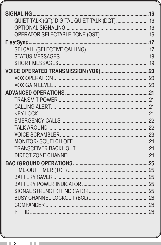 xSIGNALING .........................................................................................16Quiet tAlk (Qt)/ digitAl Quiet tAlk (dQt) .........................16optionAl SignAling ...............................................................16operAtor SelectABle tone (oSt) .....................................16FleetSync ............................................................................................17SelcAll (Selective cAlling) ................................................17StAtuS meSSAgeS ....................................................................18Short meSSAgeS .....................................................................19VOICE OPERATED TRANSMISSION (VOX) .....................................20voX operAtion .........................................................................20voX gAin level .........................................................................20ADVANCED OPERATIONS ................................................................21trAnSmit power .....................................................................21cAlling Alert ...........................................................................21key lock.....................................................................................21emergency cAllS ...................................................................22tAlk Around .............................................................................22voice ScrAmBler ....................................................................23monitor/ SQuelch oFF ..........................................................24trAnSceiver BAcklight ........................................................24direct Zone chAnnel ............................................................24BACKGROUND OPERATIONS ..........................................................25time-out timer (tot) ..............................................................25BAttery SAver .........................................................................25BAttery power indicAtor ...................................................25SignAl Strengtkh indicAtor ..............................................25BuSy chAnnel lockout (Bcl) ..............................................26compAnder ...............................................................................26ptt id ...........................................................................................26