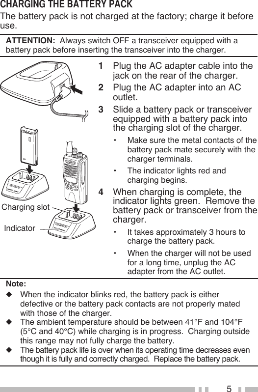 5The battery pack is not charged at the factory; charge it before use. ATTENTION:  Always switch OFF a transceiver equipped with a battery pack before inserting the transceiver into the charger.1  Plug the AC adapter cable into the jack on the rear of the charger.2  Plug the AC adapter into an AC outlet.3  Slide a battery pack or transceiver equipped with a battery pack into the charging slot of the charger.•  Make sure the metal contacts of the battery pack mate securely with the charger terminals.•  The indicator lights red and charging begins.4  When charging is complete, the indicator lights green.  Remove the battery pack or transceiver from the charger.•  It takes approximately 3 hours to charge the battery pack.•  When the charger will not be used for a long time, unplug the AC adapter from the AC outlet.Charging slot IndicatorNote:◆  When the indicator blinks red, the battery pack is either defective or the battery pack contacts are not properly mated with those of the charger.◆  The ambient temperature should be between 41°F and 104°F (5°C and 40°C) while charging is in progress.  Charging outside this range may not fully charge the battery.◆  The battery pack life is over when its operating time decreases even though it is fully and correctly charged.  Replace the battery pack.