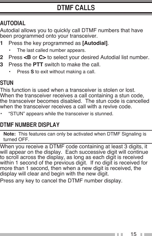 15Autodial allows you to quickly call DTMF numbers that have been programmed onto your transceiver.1   Press the key programmed as [Autodial].•   The last called number appears.2   Press &lt;B or C&gt; to select your desired Autodial list number.3   Press the PTT switch to make the call.•   Press S to exit without making a call.This function is used when a transceiver is stolen or lost.  When the transceiver receives a call containing a stun code, the transceiver becomes disabled.  The stun code is cancelled when the transceiver receives a call with a revive code.•   “STUN” appears while the transceiver is stunned.Note:  This features can only be activated when DTMF Signaling is turned OFF.When you receive a DTMF code containing at least 3 digits, it will appear on the display.  Each successive digit will continue to scroll across the display, as long as each digit is received within 1 second of the previous digit.  If no digit is received for more than 1 second, then when a new digit is received, the display will clear and begin with the new digit.Press any key to cancel the DTMF number display.
