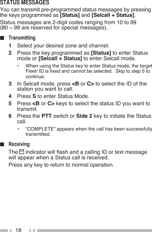 18You can transmit pre-programmed status messages by pressing the keys programmed as [Status] and [Selcall + Status].Status messages are 2-digit codes ranging from 10 to 99  (80 ~ 99 are reserved for special messages).■   1   Select your desired zone and channel.2   Press the key programmed as [Status] to enter Status mode or [Selcall + Status] to enter Selcall mode.•   When using the Status key to enter Status mode, the target Fleet/ ID is fixed and cannot be selected.  Skip to step 5 to continue.3   In Selcall mode, press &lt;B or C&gt; to select the ID of the station you want to call.4   Press S to enter Status Mode.5   Press &lt;B or C&gt; keys to select the status ID you want to transmit.6   Press the PTT switch or Side 2 key to initiate the Status call.•   “COMPLETE” appears when the call has been successfully transmitted.■   The   indicator will flash and a calling ID or text message will appear when a Status call is received.  Press any key to return to normal operation.