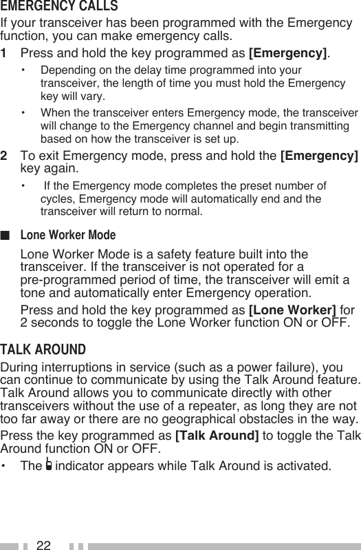 22If your transceiver has been programmed with the Emergency function, you can make emergency calls.1   Press and hold the key programmed as [Emergency].•   Depending on the delay time programmed into your transceiver, the length of time you must hold the Emergency key will vary.•   When the transceiver enters Emergency mode, the transceiver will change to the Emergency channel and begin transmitting based on how the transceiver is set up.2   To exit Emergency mode, press and hold the [Emergency] key again.•   If the Emergency mode completes the preset number of cycles, Emergency mode will automatically end and the transceiver will return to normal.■   Lone Worker Mode is a safety feature built into the transceiver. If the transceiver is not operated for a  pre-programmed period of time, the transceiver will emit a tone and automatically enter Emergency operation.  Press and hold the key programmed as [Lone Worker] for 2 seconds to toggle the Lone Worker function ON or OFF.During interruptions in service (such as a power failure), you can continue to communicate by using the Talk Around feature.  Talk Around allows you to communicate directly with other transceivers without the use of a repeater, as long they are not too far away or there are no geographical obstacles in the way.Press the key programmed as [Talk Around] to toggle the Talk Around function ON or OFF.•   The   indicator appears while Talk Around is activated.