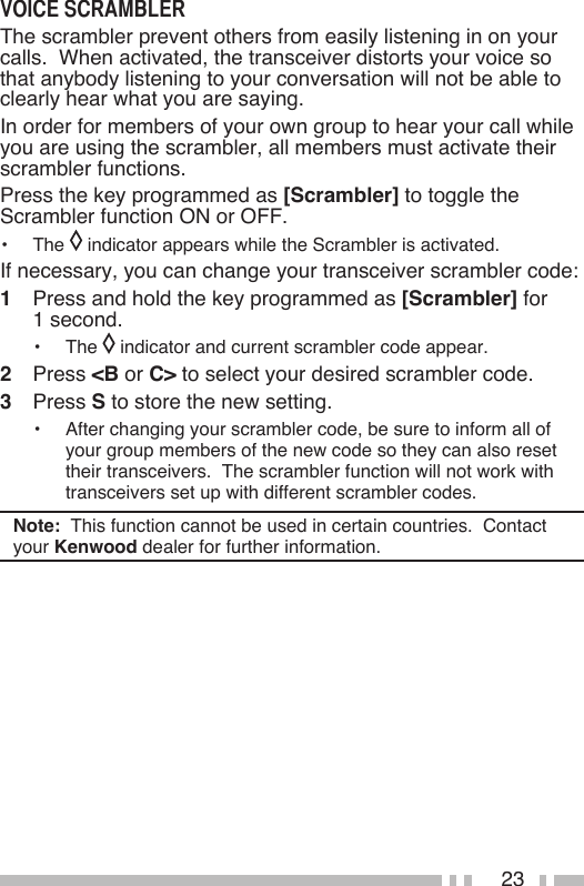 23The scrambler prevent others from easily listening in on your calls.  When activated, the transceiver distorts your voice so that anybody listening to your conversation will not be able to clearly hear what you are saying.In order for members of your own group to hear your call while you are using the scrambler, all members must activate their scrambler functions.Press the key programmed as [Scrambler] to toggle the Scrambler function ON or OFF.•   The   indicator appears while the Scrambler is activated.If necessary, you can change your transceiver scrambler code:1   Press and hold the key programmed as [Scrambler] for  1 second.•   The   indicator and current scrambler code appear.2   Press &lt;B or C&gt; to select your desired scrambler code.3   Press S to store the new setting.•   After changing your scrambler code, be sure to inform all of your group members of the new code so they can also reset their transceivers.  The scrambler function will not work with transceivers set up with different scrambler codes.Note:  This function cannot be used in certain countries.  Contact your Kenwood dealer for further information.