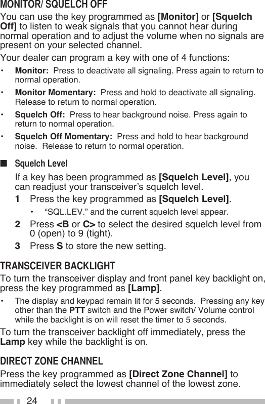 24You can use the key programmed as [Monitor] or [Squelch Off] to listen to weak signals that you cannot hear during normal operation and to adjust the volume when no signals are present on your selected channel.Your dealer can program a key with one of 4 functions:•   Monitor:  Press to deactivate all signaling. Press again to return to normal operation.•   Monitor Momentary:  Press and hold to deactivate all signaling.  Release to return to normal operation.•   Squelch Off:  Press to hear background noise. Press again to return to normal operation.•   Squelch Off Momentary:  Press and hold to hear background noise.  Release to return to normal operation.■     If a key has been programmed as [Squelch Level], you can readjust your transceiver’s squelch level.1   Press the key programmed as [Squelch Level].•   “SQL.LEV.” and the current squelch level appear.2   Press &lt;B or C&gt; to select the desired squelch level from 0 (open) to 9 (tight).3   Press S to store the new setting.To turn the transceiver display and front panel key backlight on, press the key programmed as [Lamp].•   The display and keypad remain lit for 5 seconds.  Pressing any key other than the PTT switch and the Power switch/ Volume control while the backlight is on will reset the timer to 5 seconds.To turn the transceiver backlight off immediately, press the Lamp key while the backlight is on.Press the key programmed as [Direct Zone Channel] to immediately select the lowest channel of the lowest zone.