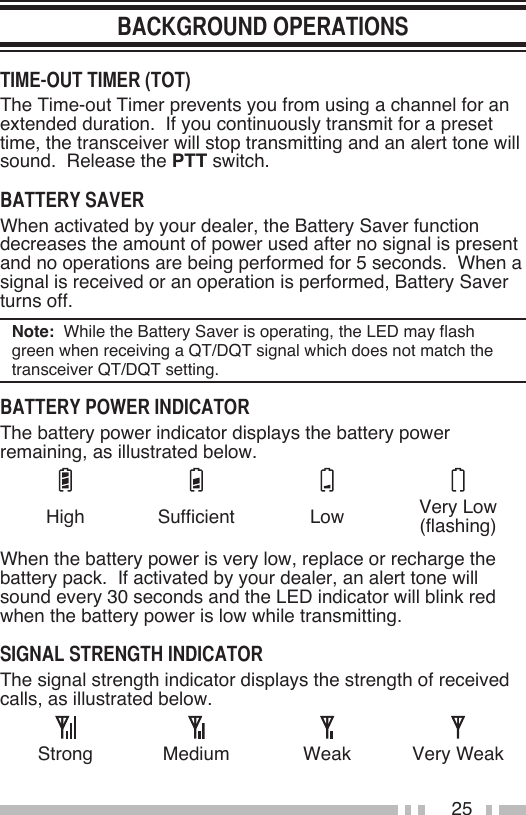 25The Time-out Timer prevents you from using a channel for an extended duration.  If you continuously transmit for a preset time, the transceiver will stop transmitting and an alert tone will sound.  Release the PTT switch.When activated by your dealer, the Battery Saver function decreases the amount of power used after no signal is present and no operations are being performed for 5 seconds.  When a signal is received or an operation is performed, Battery Saver turns off.Note:  While the Battery Saver is operating, the LED may flash green when receiving a QT/DQT signal which does not match the transceiver QT/DQT setting.The battery power indicator displays the battery power remaining, as illustrated below.High Sufficient Low Very Low (flashing)When the battery power is very low, replace or recharge the battery pack.  If activated by your dealer, an alert tone will sound every 30 seconds and the LED indicator will blink red when the battery power is low while transmitting.The signal strength indicator displays the strength of received calls, as illustrated below.Strong Medium Weak Very Weak