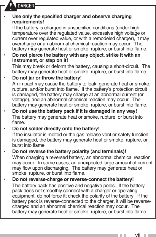 vii•  Use only the specified charger and observe charging requirements!  If the battery is charged in unspecified conditions (under high temperature over the regulated value, excessive high voltage or current over regulated value, or with a remodeled charger), it may overcharge or an abnormal chemical reaction may occur.  The battery may generate heat or smoke, rupture, or burst into flame.•  Do not pierce the battery with any object, strike it with an instrument, or step on it!  This may break or deform the battery, causing a short-circuit.  The battery may generate heat or smoke, rupture, or burst into flame.•  Do not jar or throw the battery!  An impact may cause the battery to leak, generate heat or smoke, rupture, and/or burst into flame.  If the battery’s protection circuit is damaged, the battery may charge at an abnormal current (or voltage), and an abnormal chemical reaction may occur.  The battery may generate heat or smoke, rupture, or burst into flame.•  Do not use the battery pack if it is damaged in any way!  The battery may generate heat or smoke, rupture, or burst into flame.•  Do not solder directly onto the battery!  If the insulator is melted or the gas release vent or safety function is damaged, the battery may generate heat or smoke, rupture, or burst into flame.•  Do not reverse the battery polarity (and terminals)!  When charging a reversed battery, an abnormal chemical reaction may occur.  In some cases, an unexpected large amount of current may flow upon discharging.  The battery may generate heat or smoke, rupture, or burst into flame.•  Do not reverse-charge or reverse-connect the battery!  The battery pack has positive and negative poles.  If the battery pack does not smoothly connect with a charger or operating equipment, do not force it; check the polarity of the battery.  If the battery pack is reverse-connected to the charger, it will be reverse-charged and an abnormal chemical reaction may occur.  The battery may generate heat or smoke, rupture, or burst into flame.