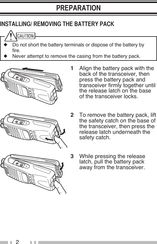 2◆  Do not short the battery terminals or dispose of the battery by fire.◆  Never attempt to remove the casing from the battery pack.1  Align the battery pack with the back of the transceiver, then press the battery pack and transceiver firmly together until the release latch on the base of the transceiver locks.2  To remove the battery pack, lift the safety catch on the base of the transceiver, then press the release latch underneath the safety catch.3  While pressing the release latch, pull the battery pack away from the transceiver.