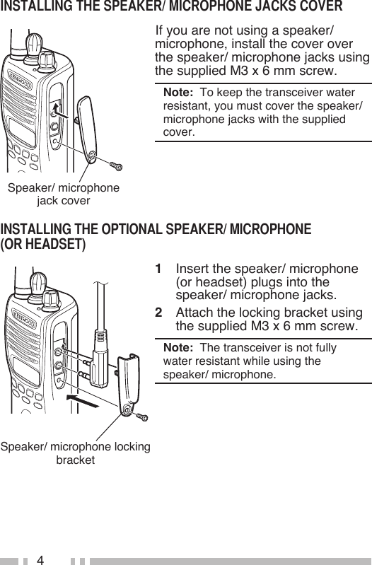 4Speaker/ microphone jack cover If you are not using a speaker/ microphone, install the cover over the speaker/ microphone jacks using the supplied M3 x 6 mm screw.Note:  To keep the transceiver water resistant, you must cover the speaker/ microphone jacks with the supplied cover.Speaker/ microphone locking bracket1  Insert the speaker/ microphone (or headset) plugs into the speaker/ microphone jacks.2  Attach the locking bracket using the supplied M3 x 6 mm screw.Note:  The transceiver is not fully water resistant while using the speaker/ microphone.