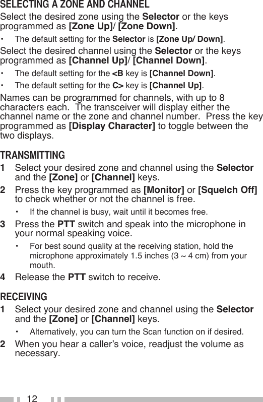 12Select the desired zone using the Selector or the keys programmed as [Zone Up]/ [Zone Down].•   The default setting for the Selector is [Zone Up/ Down].Select the desired channel using the Selector or the keys programmed as [Channel Up]/ [Channel Down].•   The default setting for the &lt;B key is [Channel Down].•   The default setting for the C&gt; key is [Channel Up].Names can be programmed for channels, with up to 8 characters each.  The transceiver will display either the channel name or the zone and channel number.  Press the key programmed as [Display Character] to toggle between the two displays.1   Select your desired zone and channel using the Selector and the [Zone] or [Channel] keys.2   Press the key programmed as [Monitor] or [Squelch Off] to check whether or not the channel is free.•   If the channel is busy, wait until it becomes free.3   Press the PTT switch and speak into the microphone in your normal speaking voice.•   For best sound quality at the receiving station, hold the microphone approximately 1.5 inches (3 ~ 4 cm) from your mouth.4   Release the PTT switch to receive.1   Select your desired zone and channel using the Selector and the [Zone] or [Channel] keys.•   Alternatively, you can turn the Scan function on if desired.2   When you hear a caller’s voice, readjust the volume as necessary.