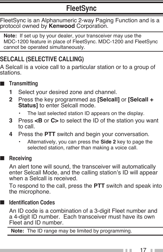 17FleetSync is an Alphanumeric 2-way Paging Function and is a protocol owned by Kenwood Corporation.Note:  If set up by your dealer, your transceiver may use the  MDC-1200 feature in place of FleetSync. MDC-1200 and FleetSync cannot be operated simultaneously.A Selcall is a voice call to a particular station or to a group of stations.■ 1   Select your desired zone and channel.2   Press the key programmed as [Selcall] or [Selcall + Status] to enter Selcall mode.•   The last selected station ID appears on the display.3   Press &lt;B or C&gt; to select the ID of the station you want to call.4   Press the PTT switch and begin your conversation.•   Alternatively, you can press the Side 2 key to page the selected station, rather than making a voice call.■   An alert tone will sound, the transceiver will automatically enter Selcall Mode, and the calling station’s ID will appear when a Selcall is received.  To respond to the call, press the PTT switch and speak into the microphone.■   An ID code is a combination of a 3-digit Fleet number and a 4-digit ID number.  Each transceiver must have its own Fleet and ID number.Note:  The ID range may be limited by programming.