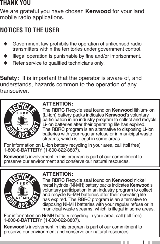 iATTENTION:The RBRC Recycle seal found on Kenwood lithium-ion (Li-ion) battery packs indicates Kenwood’s voluntary participation in an industry program to collect and recycle Li-ion batteries after their operating life has expired.  The RBRC program is an alternative to disposing Li-ion batteries with your regular refuse or in municipal waste streams, which is illegal in some areas.For information on Li-ion battery recycling in your area, call (toll free) 1-800-8-BATTERY (1-800-822-8837).Kenwood’s involvement in this program is part of our commitment to preserve our environment and conserve our natural resources.ATTENTION:The RBRC Recycle seal found on Kenwood nickel metal hydride (Ni-MH) battery packs indicates Kenwood’s voluntary participation in an industry program to collect and recycle Ni-MH batteries after their operating life has expired. The RBRC program is an alternative to disposing Ni-MH batteries with your regular refuse or in municipal waste streams, which is illegal in some areas.For information on Ni-MH battery recycling in your area, call (toll free) 1-800-8-BATTERY (1-800-822-8837).Kenwood’s involvement in this program is part of our commitment to preserve our environment and conserve our natural resources.Thank YouWe are grateful you have chosen Kenwood for your land mobile radio applications. noTices To The user◆  Government law prohibits the operation of unlicensed radio transmitters within the territories under government control.◆  Illegal operation is punishable by fine and/or imprisonment.◆  Refer service to qualified technicians only.Safety:  It is important that the operator is aware of, and understands, hazards common to the operation of any transceiver.