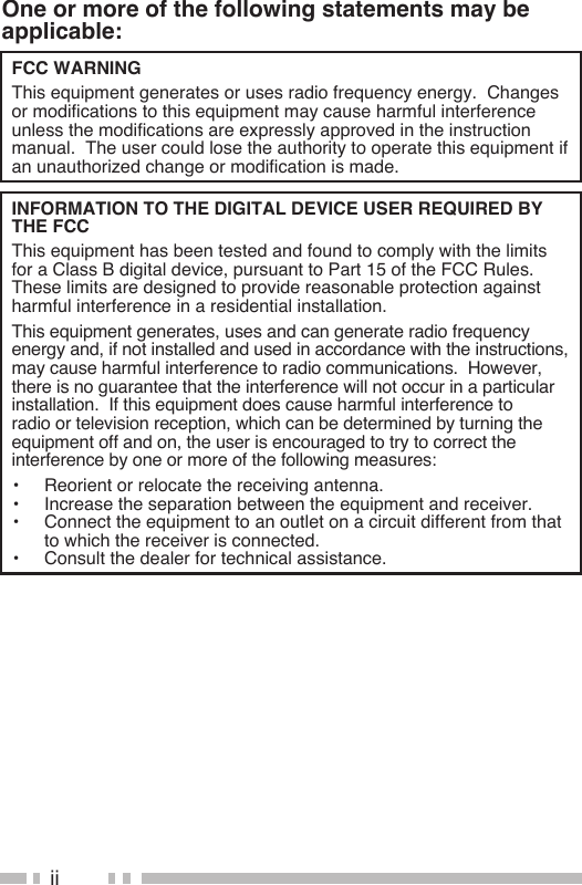 iiOne or more of the following statements may be applicable:FCC WARNING  This equipment generates or uses radio frequency energy.  Changes or modifications to this equipment may cause harmful interference unless the modifications are expressly approved in the instruction manual.  The user could lose the authority to operate this equipment if an unauthorized change or modification is made.INFORMATION TO THE DIGITAL DEVICE USER REQUIRED BY THE FCC  This equipment has been tested and found to comply with the limits for a Class B digital device, pursuant to Part 15 of the FCC Rules.  These limits are designed to provide reasonable protection against harmful interference in a residential installation.  This equipment generates, uses and can generate radio frequency energy and, if not installed and used in accordance with the instructions, may cause harmful interference to radio communications.  However, there is no guarantee that the interference will not occur in a particular installation.  If this equipment does cause harmful interference to radio or television reception, which can be determined by turning the equipment off and on, the user is encouraged to try to correct the interference by one or more of the following measures:•  Reorient or relocate the receiving antenna.•  Increase the separation between the equipment and receiver.•  Connect the equipment to an outlet on a circuit different from that to which the receiver is connected.•  Consult the dealer for technical assistance.