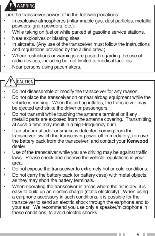 vTurn the transceiver power off in the following locations:•  In explosive atmospheres (inflammable gas, dust particles, metallic powders, grain powders, etc.).•  While taking on fuel or while parked at gasoline service stations.•  Near explosives or blasting sites.•  In aircrafts. (Any use of the transceiver must follow the instructions and regulations provided by the airline crew.)•  Where restrictions or warnings are posted regarding the use of radio devices, including but not limited to medical facilities.•  Near persons using pacemakers.•  Do not disassemble or modify the transceiver for any reason.•  Do not place the transceiver on or near airbag equipment while the vehicle is running.  When the airbag inflates, the transceiver may be ejected and strike the driver or passengers.•  Do not transmit while touching the antenna terminal or if any metallic parts are exposed from the antenna covering.  Transmitting at such a time may result in a high-frequency burn.•  If an abnormal odor or smoke is detected coming from the transceiver, switch the transceiver power off immediately, remove the battery pack from the transceiver, and contact your Kenwood dealer.•  Use of the transceiver while you are driving may be against traffic laws.  Please check and observe the vehicle regulations in your area.•  Do not expose the transceiver to extremely hot or cold conditions.•  Do not carry the battery pack (or battery case) with metal objects, as they may short the battery terminals.•  When operating the transceiver in areas where the air is dry, it is easy to build up an electric charge (static electricity).  When using a earphone accessory in such conditions, it is possible for the transceiver to send an electric shock through the earphone and to your ear.  We recommend you use only a speaker/microphone in these conditions, to avoid electric shocks.