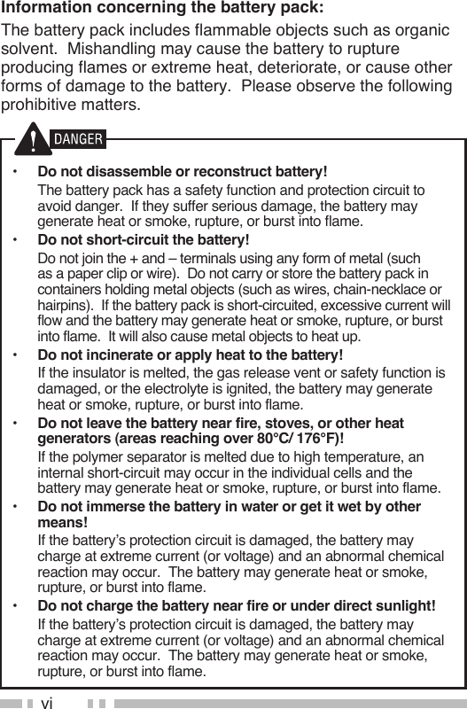 viInformation concerning the battery pack:The battery pack includes flammable objects such as organic solvent.  Mishandling may cause the battery to rupture producing flames or extreme heat, deteriorate, or cause other forms of damage to the battery.  Please observe the following prohibitive matters.•  Do not disassemble or reconstruct battery!  The battery pack has a safety function and protection circuit to avoid danger.  If they suffer serious damage, the battery may generate heat or smoke, rupture, or burst into flame.•  Do not short-circuit the battery!  Do not join the + and – terminals using any form of metal (such as a paper clip or wire).  Do not carry or store the battery pack in containers holding metal objects (such as wires, chain-necklace or hairpins).  If the battery pack is short-circuited, excessive current will flow and the battery may generate heat or smoke, rupture, or burst into flame.  It will also cause metal objects to heat up.•  Do not incinerate or apply heat to the battery!  If the insulator is melted, the gas release vent or safety function is damaged, or the electrolyte is ignited, the battery may generate heat or smoke, rupture, or burst into flame.•  Do not leave the battery near fire, stoves, or other heat generators (areas reaching over 80°C/ 176°F)!  If the polymer separator is melted due to high temperature, an internal short-circuit may occur in the individual cells and the battery may generate heat or smoke, rupture, or burst into flame.  •  Do not immerse the battery in water or get it wet by other means!  If the battery’s protection circuit is damaged, the battery may charge at extreme current (or voltage) and an abnormal chemical reaction may occur.  The battery may generate heat or smoke, rupture, or burst into flame.•  Do not charge the battery near fire or under direct sunlight!  If the battery’s protection circuit is damaged, the battery may charge at extreme current (or voltage) and an abnormal chemical reaction may occur.  The battery may generate heat or smoke, rupture, or burst into flame.