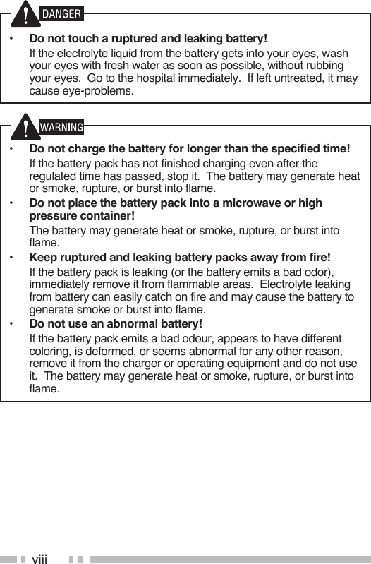 viii•  Do not touch a ruptured and leaking battery!  If the electrolyte liquid from the battery gets into your eyes, wash your eyes with fresh water as soon as possible, without rubbing your eyes.  Go to the hospital immediately.  If left untreated, it may cause eye-problems.•  Do not charge the battery for longer than the specified time!  If the battery pack has not finished charging even after the regulated time has passed, stop it.  The battery may generate heat or smoke, rupture, or burst into flame.•  Do not place the battery pack into a microwave or high pressure container!  The battery may generate heat or smoke, rupture, or burst into flame.•  Keep ruptured and leaking battery packs away from fire!  If the battery pack is leaking (or the battery emits a bad odor), immediately remove it from flammable areas.  Electrolyte leaking from battery can easily catch on fire and may cause the battery to generate smoke or burst into flame.•  Do not use an abnormal battery!  If the battery pack emits a bad odour, appears to have different coloring, is deformed, or seems abnormal for any other reason, remove it from the charger or operating equipment and do not use it.  The battery may generate heat or smoke, rupture, or burst into flame.