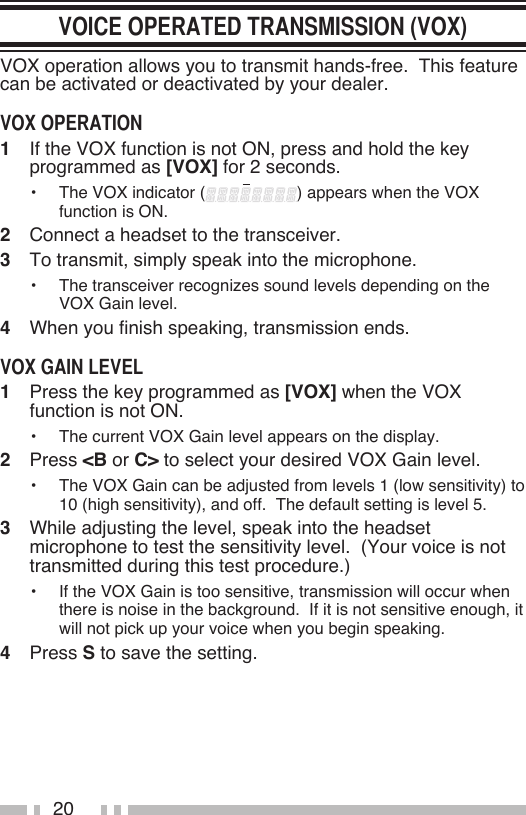 20VOX operation allows you to transmit hands-free.  This feature can be activated or deactivated by your dealer.1   If the VOX function is not ON, press and hold the key programmed as [VOX] for 2 seconds.•   The VOX indicator ( ) appears when the VOX function is ON.2   Connect a headset to the transceiver.3   To transmit, simply speak into the microphone.•   The transceiver recognizes sound levels depending on the VOX Gain level.  4   When you finish speaking, transmission ends.1   Press the key programmed as [VOX] when the VOX function is not ON.•   The current VOX Gain level appears on the display.2   Press &lt;B or C&gt; to select your desired VOX Gain level.•   The VOX Gain can be adjusted from levels 1 (low sensitivity) to 10 (high sensitivity), and off.  The default setting is level 5.3   While adjusting the level, speak into the headset microphone to test the sensitivity level.  (Your voice is not transmitted during this test procedure.)•   If the VOX Gain is too sensitive, transmission will occur when there is noise in the background.  If it is not sensitive enough, it will not pick up your voice when you begin speaking.4   Press S to save the setting.