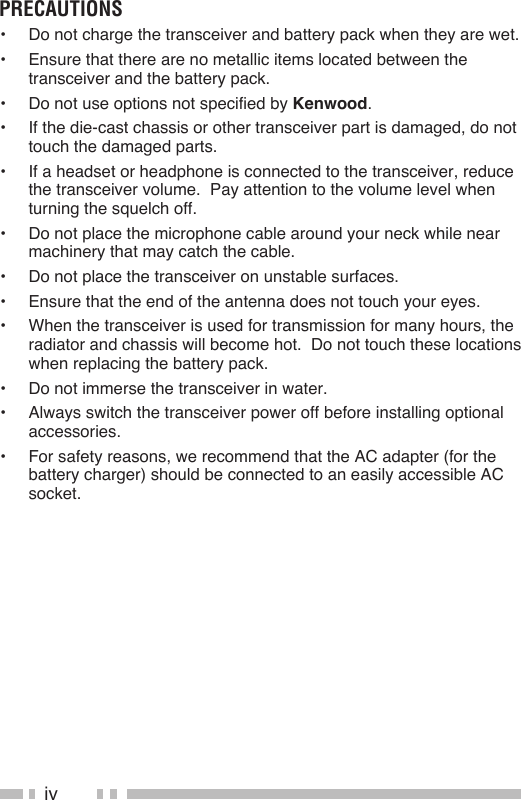 ivprecauTions•  Do not charge the transceiver and battery pack when they are wet.•  Ensure that there are no metallic items located between the transceiver and the battery pack.•  Do not use options not specified by Kenwood.•  If the die-cast chassis or other transceiver part is damaged, do not touch the damaged parts.•  If a headset or headphone is connected to the transceiver, reduce the transceiver volume.  Pay attention to the volume level when turning the squelch off.•  Do not place the microphone cable around your neck while near machinery that may catch the cable.•  Do not place the transceiver on unstable surfaces.•  Ensure that the end of the antenna does not touch your eyes.•  When the transceiver is used for transmission for many hours, the radiator and chassis will become hot.  Do not touch these locations when replacing the battery pack.•  Do not immerse the transceiver in water.•  Always switch the transceiver power off before installing optional accessories.•  For safety reasons, we recommend that the AC adapter (for the battery charger) should be connected to an easily accessible AC socket.