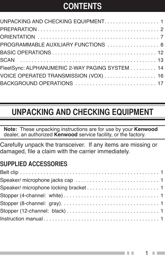 1UNPACKING AND CHECKING EQUIPMENT . . . . . . . . . . . . . . . . . . . 1PREPARATION ..........................................2ORIENTATION ..........................................7PROGRAMMABLE AUXILIARY FUNCTIONS  . . . . . . . . . . . . . . . . . . 8BASIC OPERATIONS .................................... 12SCAN   ...............................................13FleetSync: ALPHANUMERIC 2-WAY PAGING SYSTEM . . . . . . . . . 14VOICE OPERATED TRANSMISSION (VOX) . . . . . . . . . . . . . . . . . . 16BACKGROUND OPERATIONS  . . . . . . . . . . . . . . . . . . . . . . . . . . . . 17Note:  These unpacking instructions are for use by your Kenwood dealer, an authorized Kenwood service facility, or the factory.Carefully unpack the transceiver.  If any items are missing or damaged, le a claim with the carrier immediately.Belt clip ................................................1Speaker/ microphone jacks cap  . . . . . . . . . . . . . . . . . . . . . . . . . . . . . 1Speaker/ microphone locking bracket . . . . . . . . . . . . . . . . . . . . . . . . . 1Stopper (4-channel:  white) ................................. 1Stopper (8-channel:  gray) .................................. 1Stopper (12-channel:  black) . . . . . . . . . . . . . . . . . . . . . . . . . . . . . . . . 1Instruction manual ........................................1