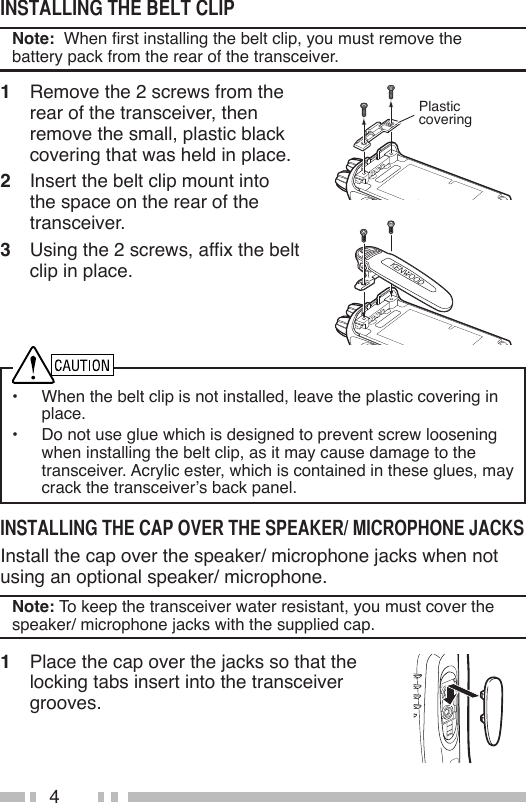 4Note:  When rst installing the belt clip, you must remove the battery pack from the rear of the transceiver.1  Remove the 2 screws from the rear of the transceiver, then remove the small, plastic black covering that was held in place.2  Insert the belt clip mount into the space on the rear of the transceiver.3  Using the 2 screws, afx the belt clip in place.•  When the belt clip is not installed, leave the plastic covering in place.•  Do not use glue which is designed to prevent screw loosening when installing the belt clip, as it may cause damage to the transceiver. Acrylic ester, which is contained in these glues, may crack the transceiver’s back panel.Install the cap over the speaker/ microphone jacks when not using an optional speaker/ microphone.Note: To keep the transceiver water resistant, you must cover the speaker/ microphone jacks with the supplied cap.1  Place the cap over the jacks so that the locking tabs insert into the transceiver grooves.Plasticcovering