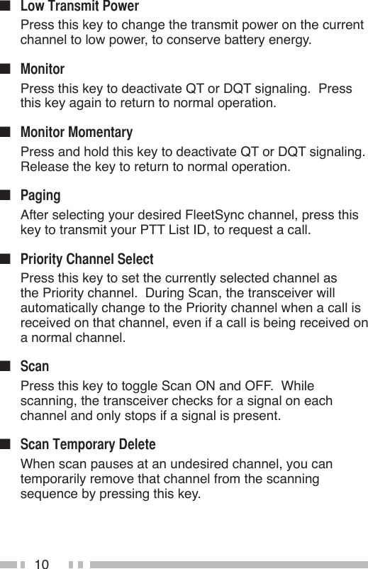 10n   Press this key to change the transmit power on the current channel to low power, to conserve battery energy.n   Press this key to deactivate QT or DQT signaling.  Press this key again to return to normal operation.n   Press and hold this key to deactivate QT or DQT signaling.  Release the key to return to normal operation.n   After selecting your desired FleetSync channel, press this key to transmit your PTT List ID, to request a call.n   Press this key to set the currently selected channel as the Priority channel.  During Scan, the transceiver will automatically change to the Priority channel when a call is received on that channel, even if a call is being received on a normal channel.n   Press this key to toggle Scan ON and OFF.  While scanning, the transceiver checks for a signal on each channel and only stops if a signal is present.n   When scan pauses at an undesired channel, you can temporarily remove that channel from the scanning sequence by pressing this key.