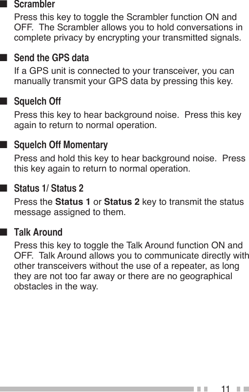 11n   Press this key to toggle the Scrambler function ON and OFF.  The Scrambler allows you to hold conversations in complete privacy by encrypting your transmitted signals.n   If a GPS unit is connected to your transceiver, you can manually transmit your GPS data by pressing this key.n   Press this key to hear background noise.  Press this key again to return to normal operation.n   Press and hold this key to hear background noise.  Press this key again to return to normal operation.n   Press the Status 1 or Status 2 key to transmit the status message assigned to them.n   Press this key to toggle the Talk Around function ON and OFF.  Talk Around allows you to communicate directly with other transceivers without the use of a repeater, as long they are not too far away or there are no geographical obstacles in the way.