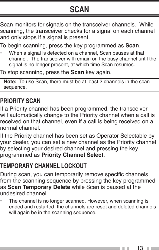 13Scan monitors for signals on the transceiver channels.  While scanning, the transceiver checks for a signal on each channel and only stops if a signal is present.To begin scanning, press the key programmed as Scan.•  When a signal is detected on a channel, Scan pauses at that channel.  The transceiver will remain on the busy channel until the signal is no longer present, at which time Scan resumes.To stop scanning, press the Scan key again.Note:  To use Scan, there must be at least 2 channels in the scan sequence.If a Priority channel has been programmed, the transceiver will automatically change to the Priority channel when a call is received on that channel, even if a call is being received on a normal channel.If the Priority channel has been set as Operator Selectable by your dealer, you can set a new channel as the Priority channel by selecting your desired channel and pressing the key programmed as Priority Channel Select.During scan, you can temporarily remove specic channels from the scanning sequence by pressing the key programmed as Scan Temporary Delete while Scan is paused at the undesired channel.•  The channel is no longer scanned. However, when scanning is ended and restarted, the channels are reset and deleted channels will again be in the scanning sequence.