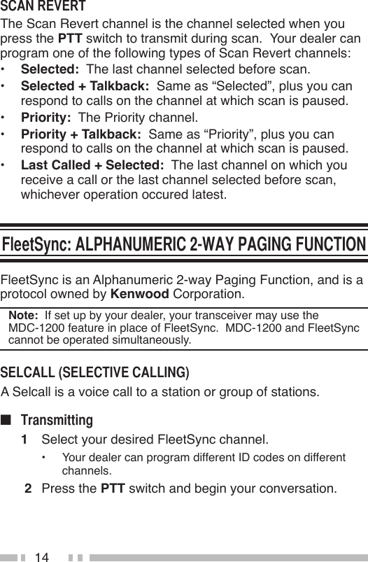 14The Scan Revert channel is the channel selected when you press the PTT switch to transmit during scan.  Your dealer can program one of the following types of Scan Revert channels:•  Selected:  The last channel selected before scan.•  Selected + Talkback:  Same as “Selected”, plus you can respond to calls on the channel at which scan is paused.•  Priority:  The Priority channel.•  Priority + Talkback:  Same as “Priority”, plus you can respond to calls on the channel at which scan is paused.•  Last Called + Selected:  The last channel on which you receive a call or the last channel selected before scan, whichever operation occured latest.FleetSync is an Alphanumeric 2-way Paging Function, and is a protocol owned by Kenwood Corporation.Note:  If set up by your dealer, your transceiver may use the  MDC-1200 feature in place of FleetSync.  MDC-1200 and FleetSync cannot be operated simultaneously. A Selcall is a voice call to a station or group of stations.n 1  Select your desired FleetSync channel.•  Your dealer can program different ID codes on different channels. 2  Press the PTT switch and begin your conversation.