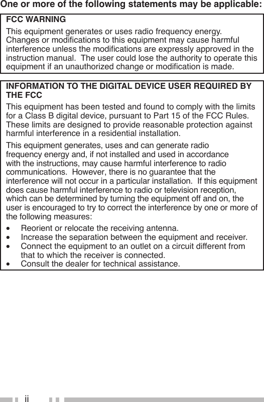 iiOne or more of the following statements may be applicable:FCC WARNINGThis equipment generates or uses radio frequency energy.  Changesormodicationstothisequipmentmaycauseharmfulinterferenceunlessthemodicationsareexpresslyapprovedintheinstruction manual.  The user could lose the authority to operate this equipmentifanunauthorizedchangeormodicationismade.INFORMATION TO THE DIGITAL DEVICE USER REQUIRED BY THE FCCThis equipment has been tested and found to comply with the limits for a Class B digital device, pursuant to Part 15 of the FCC Rules.  These limits are designed to provide reasonable protection against harmful interference in a residential installation.This equipment generates, uses and can generate radio frequency energy and, if not installed and used in accordance with the instructions, may cause harmful interference to radio communications.  However, there is no guarantee that the interference will not occur in a particular installation.  If this equipment does cause harmful interference to radio or television reception, which can be determined by turning the equipment off and on, the user is encouraged to try to correct the interference by one or more of the following measures:•  Reorient or relocate the receiving antenna.•  Increase the separation between the equipment and receiver.•  Connect the equipment to an outlet on a circuit different from that to which the receiver is connected.•  Consult the dealer for technical assistance.