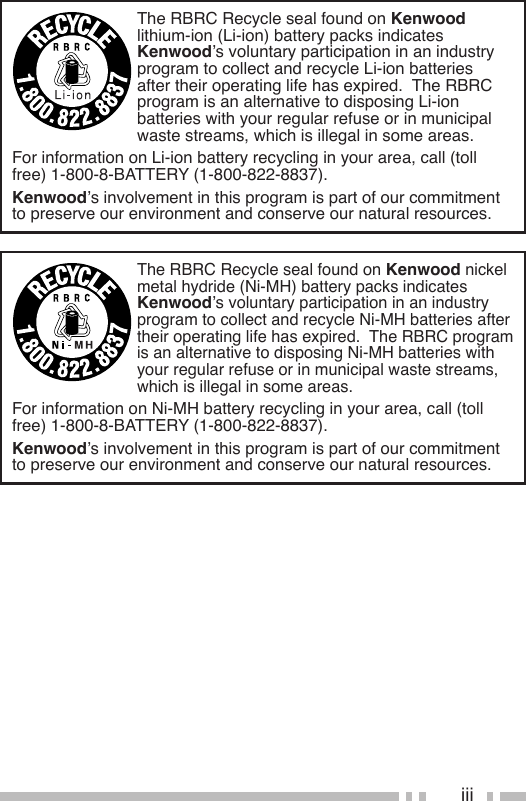 iiiThe RBRC Recycle seal found on Kenwood nickel metal hydride (Ni-MH) battery packs indicates Kenwood’s voluntary participation in an industry program to collect and recycle Ni-MH batteries after theiroperatinglifehasexpired.TheRBRCprogramis an alternative to disposing Ni-MH batteries with your regular refuse or in municipal waste streams, which is illegal in some areas.For information on Ni-MH battery recycling in your area, call (toll free) 1-800-8-BATTERY (1-800-822-8837).Kenwood’s involvement in this program is part of our commitment to preserve our environment and conserve our natural resources.The RBRC Recycle seal found on Kenwood lithium-ion (Li-ion) battery packs indicates Kenwood’s voluntary participation in an industry program to collect and recycle Li-ion batteries aftertheiroperatinglifehasexpired.TheRBRCprogram is an alternative to disposing Li-ion batteries with your regular refuse or in municipal waste streams, which is illegal in some areas.For information on Li-ion battery recycling in your area, call (toll free) 1-800-8-BATTERY (1-800-822-8837).Kenwood’s involvement in this program is part of our commitment to preserve our environment and conserve our natural resources.