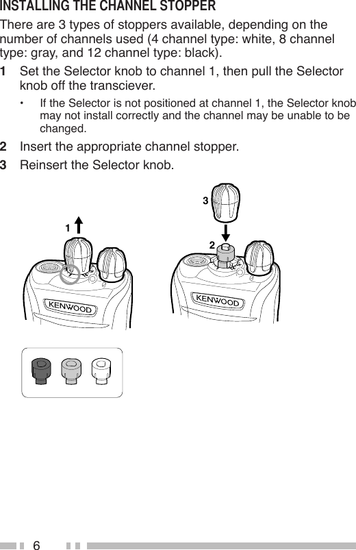 6There are 3 types of stoppers available, depending on the number of channels used (4 channel type: white, 8 channel type: gray, and 12 channel type: black).1  Set the Selector knob to channel 1, then pull the Selector knob off the transciever.•  If the Selector is not positioned at channel 1, the Selector knob may not install correctly and the channel may be unable to be changed.2  Insert the appropriate channel stopper.3  Reinsert the Selector knob.132
