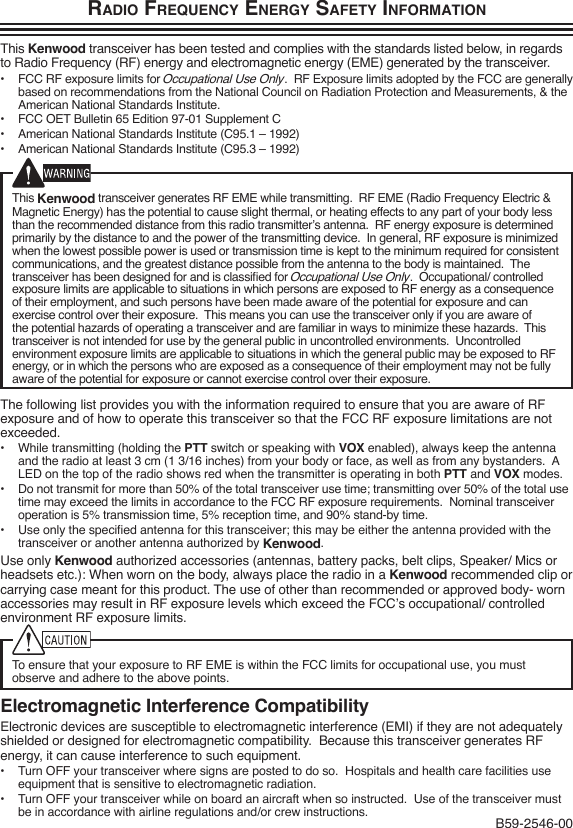 Radio FRequency eneRgy SaFety inFoRmationThis Kenwood transceiver has been tested and complies with the standards listed below, in regards to Radio Frequency (RF) energy and electromagnetic energy (EME) generated by the transceiver.•  FCC RF exposure limits for Occupational Use Only.  RF Exposure limits adopted by the FCC are generally based on recommendations from the National Council on Radiation Protection and Measurements, &amp; the American National Standards Institute.•  FCC OET Bulletin 65 Edition 97-01 Supplement C•  American National Standards Institute (C95.1 – 1992)•  American National Standards Institute (C95.3 – 1992)This Kenwood transceiver generates RF EME while transmitting.  RF EME (Radio Frequency Electric &amp; Magnetic Energy) has the potential to cause slight thermal, or heating effects to any part of your body less than the recommended distance from this radio transmitter’s antenna.  RF energy exposure is determined primarily by the distance to and the power of the transmitting device.  In general, RF exposure is minimized when the lowest possible power is used or transmission time is kept to the minimum required for consistent communications, and the greatest distance possible from the antenna to the body is maintained.  The transceiver has been designed for and is classied for Occupational Use Only.  Occupational/ controlled exposure limits are applicable to situations in which persons are exposed to RF energy as a consequence of their employment, and such persons have been made aware of the potential for exposure and can exercise control over their exposure.  This means you can use the transceiver only if you are aware of the potential hazards of operating a transceiver and are familiar in ways to minimize these hazards.  This transceiver is not intended for use by the general public in uncontrolled environments.  Uncontrolled environment exposure limits are applicable to situations in which the general public may be exposed to RF energy, or in which the persons who are exposed as a consequence of their employment may not be fully aware of the potential for exposure or cannot exercise control over their exposure.The following list provides you with the information required to ensure that you are aware of RF exposure and of how to operate this transceiver so that the FCC RF exposure limitations are not exceeded.•  While transmitting (holding the PTT switch or speaking with VOX enabled), always keep the antenna and the radio at least 3 cm (1 3/16 inches) from your body or face, as well as from any bystanders.  A LED on the top of the radio shows red when the transmitter is operating in both PTT and VOX modes.•  Do not transmit for more than 50% of the total transceiver use time; transmitting over 50% of the total use time may exceed the limits in accordance to the FCC RF exposure requirements.  Nominal transceiver operation is 5% transmission time, 5% reception time, and 90% stand-by time.•  Use only the specied antenna for this transceiver; this may be either the antenna provided with the transceiver or another antenna authorized by Kenwood.Use only Kenwood authorized accessories (antennas, battery packs, belt clips, Speaker/ Mics or headsets etc.): When worn on the body, always place the radio in a Kenwood recommended clip or carrying case meant for this product. The use of other than recommended or approved body- worn accessories may result in RF exposure levels which exceed the FCC’s occupational/ controlled environment RF exposure limits.To ensure that your exposure to RF EME is within the FCC limits for occupational use, you must observe and adhere to the above points.Electromagnetic Interference CompatibilityElectronic devices are susceptible to electromagnetic interference (EMI) if they are not adequately shielded or designed for electromagnetic compatibility.  Because this transceiver generates RF energy, it can cause interference to such equipment.•  Turn OFF your transceiver where signs are posted to do so.  Hospitals and health care facilities use equipment that is sensitive to electromagnetic radiation.•  Turn OFF your transceiver while on board an aircraft when so instructed.  Use of the transceiver must be in accordance with airline regulations and/or crew instructions. B59-2546-00