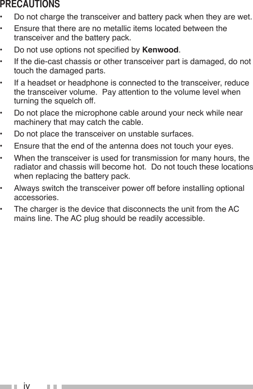 ivPrecauTions•  Do not charge the transceiver and battery pack when they are wet.•  Ensure that there are no metallic items located between the transceiver and the battery pack.• DonotuseoptionsnotspeciedbyKenwood.•  If the die-cast chassis or other transceiver part is damaged, do not touch the damaged parts.•  If a headset or headphone is connected to the transceiver, reduce the transceiver volume.  Pay attention to the volume level when turning the squelch off.•  Do not place the microphone cable around your neck while near machinery that may catch the cable.•  Do not place the transceiver on unstable surfaces.•  Ensure that the end of the antenna does not touch your eyes.•  When the transceiver is used for transmission for many hours, the radiator and chassis will become hot.  Do not touch these locations when replacing the battery pack.•  Always switch the transceiver power off before installing optional accessories.•  The charger is the device that disconnects the unit from the AC mains line. The AC plug should be readily accessible.