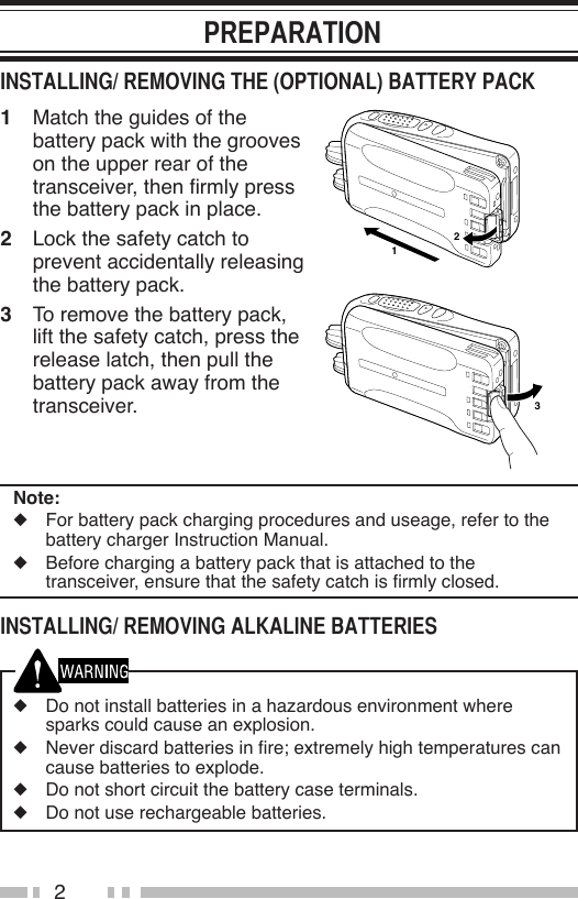 21  Match the guides of the battery pack with the grooves on the upper rear of the transceiver, then rmly press the battery pack in place.2  Lock the safety catch to prevent accidentally releasing the battery pack.3  To remove the battery pack, lift the safety catch, press the release latch, then pull the battery pack away from the transceiver.Note:◆  For battery pack charging procedures and useage, refer to the battery charger Instruction Manual.◆  Before charging a battery pack that is attached to the transceiver, ensure that the safety catch is rmly closed.◆  Do not install batteries in a hazardous environment where sparks could cause an explosion.◆  Never discard batteries in re; extremely high temperatures can cause batteries to explode.◆  Do not short circuit the battery case terminals.◆  Do not use rechargeable batteries.132