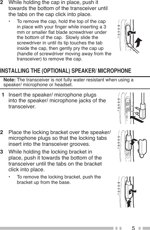 52  While holding the cap in place, push it towards the bottom of the transceiver until the tabs on the cap click into place.•  To remove the cap, hold the top of the cap in place with your nger while inserting a 3 mm or smaller at blade screwdriver under the bottom of the cap.  Slowly slide the screwdriver in until its tip touches the tab inside the cap, then gently pry the cap up (handle of screwdriver moving away from the transceiver) to remove the cap.Note: The transceiver is not fully water resistant when using a speaker/ microphone or headset. 1  Insert the speaker/ microphone plugs into the speaker/ microphone jacks of the transceiver.2  Place the locking bracket over the speaker/ microphone plugs so that the locking tabs insert into the transceiver grooves.3  While holding the locking bracket in place, push it towards the bottom of the transceiver until the tabs on the bracket click into place.•  To remove the locking bracket, push the bracket up from the base.