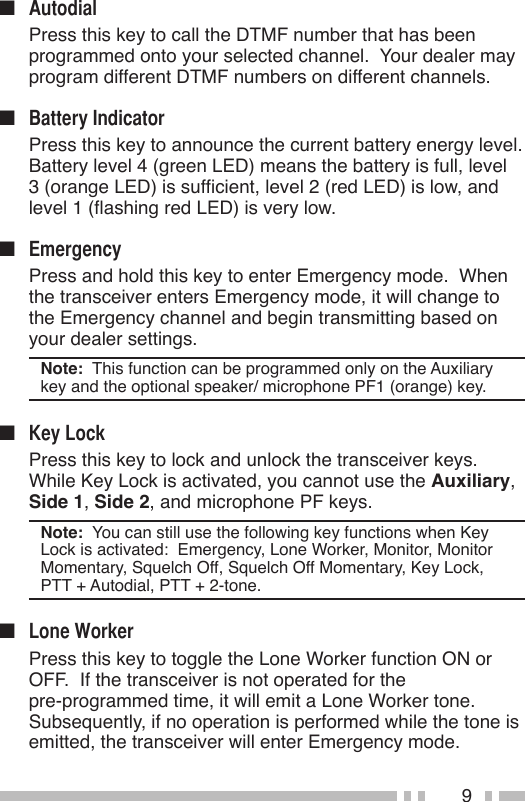 9n   Press this key to call the DTMF number that has been programmed onto your selected channel.  Your dealer may program different DTMF numbers on different channels.n   Press this key to announce the current battery energy level.  Battery level 4 (green LED) means the battery is full, level 3 (orange LED) is sufcient, level 2 (red LED) is low, and level 1 (ashing red LED) is very low.n   Press and hold this key to enter Emergency mode.  When the transceiver enters Emergency mode, it will change to the Emergency channel and begin transmitting based on your dealer settings.Note:  This function can be programmed only on the Auxiliary key and the optional speaker/ microphone PF1 (orange) key.n   Press this key to lock and unlock the transceiver keys.  While Key Lock is activated, you cannot use the Auxiliary, Side 1, Side 2, and microphone PF keys.Note:  You can still use the following key functions when Key Lock is activated:  Emergency, Lone Worker, Monitor, Monitor Momentary, Squelch Off, Squelch Off Momentary, Key Lock, PTT + Autodial, PTT + 2-tone.n   Press this key to toggle the Lone Worker function ON or OFF.  If the transceiver is not operated for the  pre-programmed time, it will emit a Lone Worker tone.  Subsequently, if no operation is performed while the tone is emitted, the transceiver will enter Emergency mode.