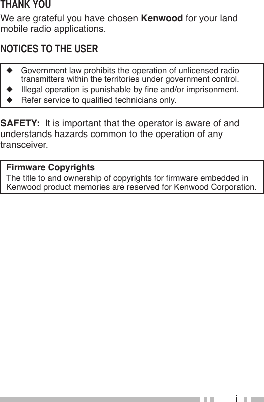 iThank YouWe are grateful you have chosen Kenwood for your land mobile radio applications.noTices To The user◆  Government law prohibits the operation of unlicensed radio transmitters within the territories under government control.◆ Illegaloperationispunishablebyneand/orimprisonment.◆ Referservicetoqualiedtechniciansonly.SAFETY:  It is important that the operator is aware of and understands hazards common to the operation of any transceiver.Firmware CopyrightsThetitletoandownershipofcopyrightsforrmwareembeddedinKenwood product memories are reserved for Kenwood Corporation.