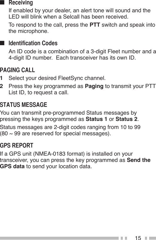 15n   If enabled by your dealer, an alert tone will sound and the LED will blink when a Selcall has been received.  To respond to the call, press the PTT switch and speak into the microphone.n   An ID code is a combination of a 3-digit Fleet number and a 4-digit ID number.  Each transceiver has its own ID.1  Select your desired FleetSync channel.2  Press the key programmed as Paging to transmit your PTT List ID, to request a call. You can transmit pre-programmed Status messages by pressing the keys programmed as Status 1 or Status 2.Status messages are 2-digit codes ranging from 10 to 99  (80 ~ 99 are reserved for special messages).If a GPS unit (NMEA-0183 format) is installed on your transceiver, you can press the key programmed as Send the GPS data to send your location data.