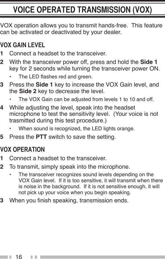 16VOX operation allows you to transmit hands-free.  This feature can be activated or deactivated by your dealer.1  Connect a headset to the transceiver.2  With the transceiver power off, press and hold the Side 1 key for 2 seconds while turning the transceiver power ON.•  The LED ashes red and green.3  Press the Side 1 key to increase the VOX Gain level, and the Side 2 key to decrease the level.•  The VOX Gain can be adjusted from levels 1 to 10 and off.4  While adjusting the level, speak into the headset microphone to test the sensitivity level.  (Your voice is not trasmitted during this test procedure.)•  When sound is recognized, the LED lights orange.5  Press the PTT switch to save the setting.1  Connect a headset to the transceiver.2  To transmit, simply speak into the microphone.•  The transceiver recognizes sound levels depending on the VOX Gain level.  If it is too sensitive, it will transmit when there is noise in the background.  If it is not sensitive enough, it will not pick up your voice when you begin speaking.3  When you nish speaking, transmission ends.
