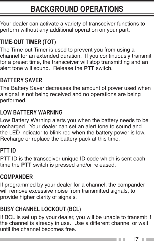 17Your dealer can activate a variety of transceiver functions to perform without any additional operation on your part.The Time-out Timer is used to prevent you from using a channel for an extended duration.  If you continuously transmit for a preset time, the transceiver will stop transmitting and an alert tone will sound.  Release the PTT switch.The Battery Saver decreases the amount of power used when a signal is not being received and no operations are being performed.Low Battery Warning alerts you when the battery needs to be recharged.  Your dealer can set an alert tone to sound and the LED indicator to blink red when the battery power is low.  Recharge or replace the battery pack at this time.PTT ID is the transceiver unique ID code which is sent each time the PTT switch is pressed and/or released.If programmed by your dealer for a channel, the compander will remove excessive noise from transmitted signals, to provide higher clarity of signals.If BCL is set up by your dealer, you will be unable to transmit if the channel is already in use.  Use a different channel or wait until the channel becomes free.