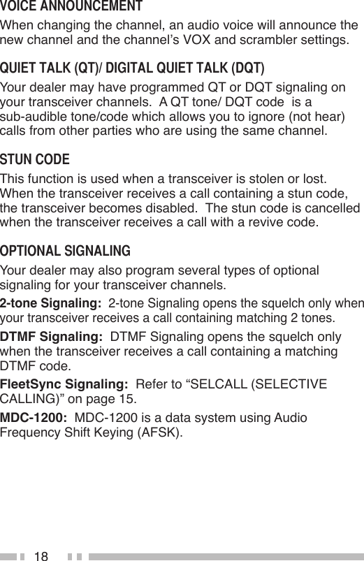18When changing the channel, an audio voice will announce the new channel and the channel’s VOX and scrambler settings.Your dealer may have programmed QT or DQT signaling on your transceiver channels.  A QT tone/ DQT code  is a  sub-audible tone/code which allows you to ignore (not hear) calls from other parties who are using the same channel.This function is used when a transceiver is stolen or lost.  When the transceiver receives a call containing a stun code, the transceiver becomes disabled.  The stun code is cancelled when the transceiver receives a call with a revive code.Your dealer may also program several types of optional signaling for your transceiver channels.2-tone Signaling:  2-tone Signaling opens the squelch only when your transceiver receives a call containing matching 2 tones.DTMF Signaling:  DTMF Signaling opens the squelch only when the transceiver receives a call containing a matching DTMF code.FleetSync Signaling:  Refer to “SELCALL (SELECTIVE CALLING)” on page 15.MDC-1200:  MDC-1200 is a data system using Audio Frequency Shift Keying (AFSK).