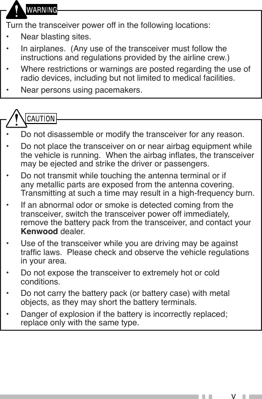 v•  Do not disassemble or modify the transceiver for any reason.•  Do not place the transceiver on or near airbag equipment while thevehicleisrunning.Whentheairbaginates,thetransceivermay be ejected and strike the driver or passengers.•  Do not transmit while touching the antenna terminal or if anymetallicpartsareexposedfromtheantennacovering.Transmitting at such a time may result in a high-frequency burn.•  If an abnormal odor or smoke is detected coming from the transceiver, switch the transceiver power off immediately, remove the battery pack from the transceiver, and contact your Kenwood dealer.•  Use of the transceiver while you are driving may be against trafclaws.Pleasecheckandobservethevehicleregulationsin your area.• Donotexposethetransceivertoextremelyhotorcoldconditions.•  Do not carry the battery pack (or battery case) with metal objects, as they may short the battery terminals.• Dangerofexplosionifthebatteryisincorrectlyreplaced;replace only with the same type.Turn the transceiver power off in the following locations:•  Near blasting sites.•  In airplanes.  (Any use of the transceiver must follow the instructions and regulations provided by the airline crew.)•  Where restrictions or warnings are posted regarding the use of radio devices, including but not limited to medical facilities.•  Near persons using pacemakers.