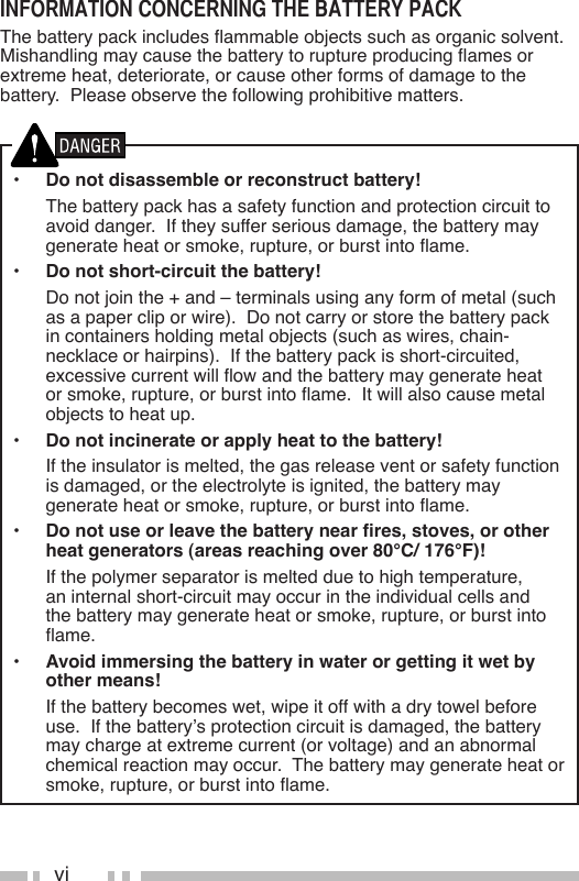 viinformaTion concerning The baTTerY PackThebatterypackincludesammableobjectssuchasorganicsolvent.Mishandlingmaycausethebatterytoruptureproducingamesorextremeheat,deteriorate,orcauseotherformsofdamagetothebattery.  Please observe the following prohibitive matters.•  Do not disassemble or reconstruct battery!  The battery pack has a safety function and protection circuit to avoid danger.  If they suffer serious damage, the battery may generateheatorsmoke,rupture,orburstintoame.•  Do not short-circuit the battery!  Do not join the + and – terminals using any form of metal (such as a paper clip or wire).  Do not carry or store the battery pack in containers holding metal objects (such as wires, chain-necklace or hairpins).  If the battery pack is short-circuited, excessivecurrentwillowandthebatterymaygenerateheatorsmoke,rupture,orburstintoame.Itwillalsocausemetalobjects to heat up.•  Do not incinerate or apply heat to the battery!  If the insulator is melted, the gas release vent or safety function is damaged, or the electrolyte is ignited, the battery may generateheatorsmoke,rupture,orburstintoame.•  Do not use or leave the battery near res, stoves, or other heat generators (areas reaching over 80°C/ 176°F)!  If the polymer separator is melted due to high temperature, an internal short-circuit may occur in the individual cells and the battery may generate heat or smoke, rupture, or burst into ame.•  Avoid immersing the battery in water or getting it wet by other means!  If the battery becomes wet, wipe it off with a dry towel before use.  If the battery’s protection circuit is damaged, the battery maychargeatextremecurrent(orvoltage)andanabnormalchemical reaction may occur.  The battery may generate heat or smoke,rupture,orburstintoame.