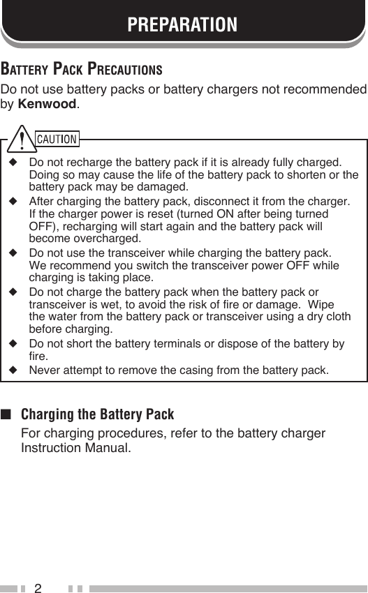 2PREPARATIONBAttery pAck precAutionSDo not use battery packs or battery chargers not recommended by Kenwood.◆  Do not recharge the battery pack if it is already fully charged.  Doing so may cause the life of the battery pack to shorten or the battery pack may be damaged.◆  After charging the battery pack, disconnect it from the charger.  If the charger power is reset (turned ON after being turned OFF), recharging will start again and the battery pack will become overcharged.◆  Do not use the transceiver while charging the battery pack.  We recommend you switch the transceiver power OFF while charging is taking place.◆  Do not charge the battery pack when the battery pack or transceiver is wet, to avoid the risk of fire or damage.  Wipe the water from the battery pack or transceiver using a dry cloth before charging.◆  Do not short the battery terminals or dispose of the battery by fire.◆  Never attempt to remove the casing from the battery pack.■  Charging the Battery Pack  For charging procedures, refer to the battery charger Instruction Manual.