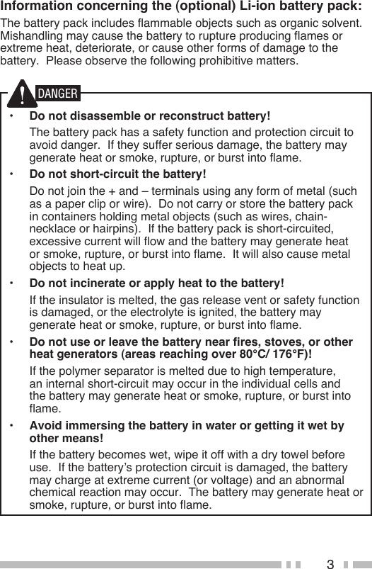 3Information concerning the (optional) Li-ion battery pack:The battery pack includes flammable objects such as organic solvent.  Mishandling may cause the battery to rupture producing flames or extreme heat, deteriorate, or cause other forms of damage to the battery.  Please observe the following prohibitive matters.•  Do not disassemble or reconstruct battery!  The battery pack has a safety function and protection circuit to avoid danger.  If they suffer serious damage, the battery may generate heat or smoke, rupture, or burst into flame.•  Do not short-circuit the battery!  Do not join the + and – terminals using any form of metal (such as a paper clip or wire).  Do not carry or store the battery pack in containers holding metal objects (such as wires, chain-necklace or hairpins).  If the battery pack is short-circuited, excessive current will flow and the battery may generate heat or smoke, rupture, or burst into flame.  It will also cause metal objects to heat up.•  Do not incinerate or apply heat to the battery!  If the insulator is melted, the gas release vent or safety function is damaged, or the electrolyte is ignited, the battery may generate heat or smoke, rupture, or burst into flame.•  Do not use or leave the battery near fires, stoves, or other heat generators (areas reaching over 80°C/ 176°F)!  If the polymer separator is melted due to high temperature, an internal short-circuit may occur in the individual cells and the battery may generate heat or smoke, rupture, or burst into flame.  •  Avoid immersing the battery in water or getting it wet by other means!  If the battery becomes wet, wipe it off with a dry towel before use.  If the battery’s protection circuit is damaged, the battery may charge at extreme current (or voltage) and an abnormal chemical reaction may occur.  The battery may generate heat or smoke, rupture, or burst into flame.DANGER