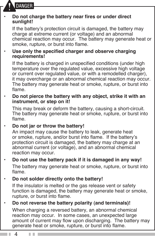 4•  Do not charge the battery near fires or under direct sunlight!  If the battery’s protection circuit is damaged, the battery may charge at extreme current (or voltage) and an abnormal chemical reaction may occur.  The battery may generate heat or smoke, rupture, or burst into flame.•  Use only the specified charger and observe charging requirements!  If the battery is charged in unspecified conditions (under high temperature over the regulated value, excessive high voltage or current over regulated value, or with a remodelled charger), it may overcharge or an abnormal chemical reaction may occur.  The battery may generate heat or smoke, rupture, or burst into flame.•  Do not pierce the battery with any object, strike it with an instrument, or step on it!  This may break or deform the battery, causing a short-circuit.  The battery may generate heat or smoke, rupture, or burst into flame.•  Do not jar or throw the battery!  An impact may cause the battery to leak, generate heat or smoke, rupture, and/or burst into flame.  If the battery’s protection circuit is damaged, the battery may charge at an abnormal current (or voltage), and an abnormal chemical reaction may occur.•  Do not use the battery pack if it is damaged in any way!  The battery may generate heat or smoke, rupture, or burst into flame.•  Do not solder directly onto the battery!  If the insulator is melted or the gas release vent or safety function is damaged, the battery may generate heat or smoke, rupture, or burst into flame.•  Do not reverse the battery polarity (and terminals)!  When charging a reversed battery, an abnormal chemical reaction may occur.  In some cases, an unexpected large amount of current may flow upon discharging.  The battery may generate heat or smoke, rupture, or burst into flame.DANGER