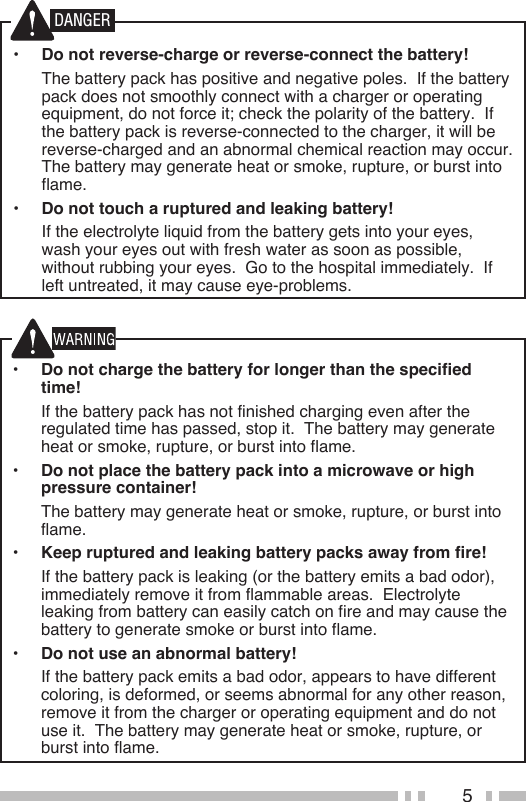 5•  Do not charge the battery for longer than the specified time!  If the battery pack has not finished charging even after the regulated time has passed, stop it.  The battery may generate heat or smoke, rupture, or burst into flame.•  Do not place the battery pack into a microwave or high pressure container!  The battery may generate heat or smoke, rupture, or burst into flame.•  Keep ruptured and leaking battery packs away from fire!  If the battery pack is leaking (or the battery emits a bad odor), immediately remove it from flammable areas.  Electrolyte leaking from battery can easily catch on fire and may cause the battery to generate smoke or burst into flame.•  Do not use an abnormal battery!  If the battery pack emits a bad odor, appears to have different coloring, is deformed, or seems abnormal for any other reason, remove it from the charger or operating equipment and do not use it.  The battery may generate heat or smoke, rupture, or burst into flame.•  Do not reverse-charge or reverse-connect the battery!  The battery pack has positive and negative poles.  If the battery pack does not smoothly connect with a charger or operating equipment, do not force it; check the polarity of the battery.  If the battery pack is reverse-connected to the charger, it will be reverse-charged and an abnormal chemical reaction may occur.  The battery may generate heat or smoke, rupture, or burst into flame.•  Do not touch a ruptured and leaking battery!  If the electrolyte liquid from the battery gets into your eyes, wash your eyes out with fresh water as soon as possible, without rubbing your eyes.  Go to the hospital immediately.  If left untreated, it may cause eye-problems.DANGER