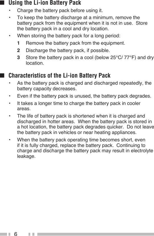 6■  Using the Li-ion Battery Pack•  Charge the battery pack before using it.•  To keep the battery discharge at a minimum, remove the battery pack from the equipment when it is not in use.  Store the battery pack in a cool and dry location.•  When storing the battery pack for a long period:1  Remove the battery pack from the equipment.2  Discharge the battery pack, if possible.3  Store the battery pack in a cool (below 25°C/ 77°F) and dry location.■  Characteristics of the Li-ion Battery Pack•  As the battery pack is charged and discharged repeatedly, the battery capacity decreases.•  Even if the battery pack is unused, the battery pack degrades.•  It takes a longer time to charge the battery pack in cooler areas.•  The life of battery pack is shortened when it is charged and discharged in hotter areas.  When the battery pack is stored in a hot location, the battery pack degrades quicker.  Do not leave the battery pack in vehicles or near heating appliances.•  When the battery pack operating time becomes short, even if it is fully charged, replace the battery pack.  Continuing to charge and discharge the battery pack may result in electrolyte leakage.