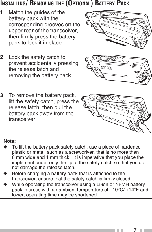 7inStAlling/ removing the (optionAl) BAttery pAck1  Match the guides of the battery pack with the corresponding grooves on the upper rear of the transceiver, then firmly press the battery pack to lock it in place.Note:◆  To lift the battery pack safety catch, use a piece of hardened plastic or metal, such as a screwdriver, that is no more than  6 mm wide and 1 mm thick.  It is imperative that you place the implement under only the lip of the safety catch so that you do not damage the release latch.◆  Before charging a battery pack that is attached to the transceiver, ensure that the safety catch is firmly closed.◆  While operating the transceiver using a Li-ion or Ni-MH battery pack in areas with an ambient temperature of –10°C/ +14°F and lower, operating time may be shortened.2  Lock the safety catch to prevent accidentally pressing the release latch and removing the battery pack.3  To remove the battery pack, lift the safety catch, press the release latch, then pull the battery pack away from the transceiver.