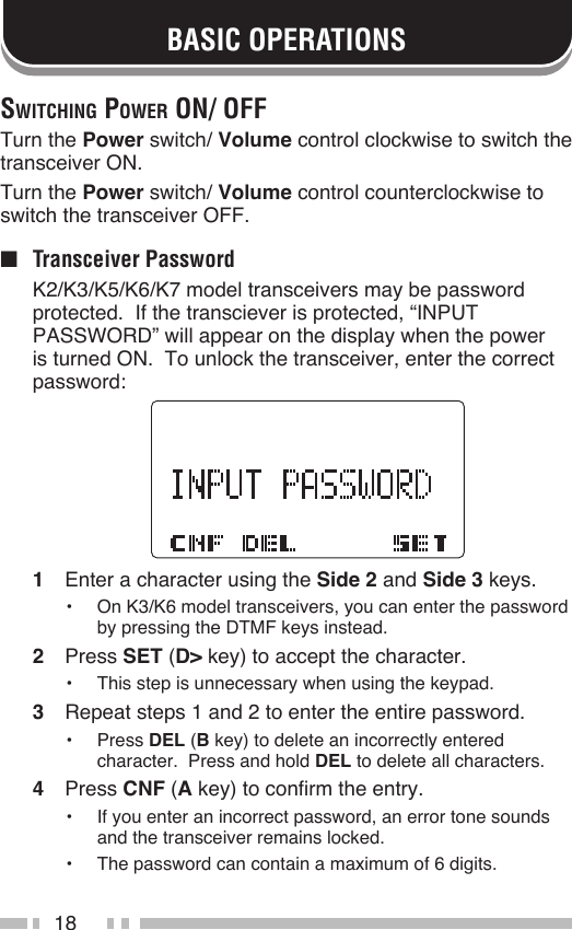 18BASIC OPERATIONSSwitching power on/ oFFTurn the Power switch/ Volume control clockwise to switch the transceiver ON.Turn the Power switch/ Volume control counterclockwise to switch the transceiver OFF.■  Transceiver Password  K2/K3/K5/K6/K7 model transceivers may be password protected.  If the transciever is protected, “INPUT PASSWORD” will appear on the display when the power is turned ON.  To unlock the transceiver, enter the correct password:1  Enter a character using the Side 2 and Side 3 keys.•  On K3/K6 model transceivers, you can enter the password by pressing the DTMF keys instead.2  Press SET (D&gt; key) to accept the character.•  This step is unnecessary when using the keypad.3  Repeat steps 1 and 2 to enter the entire password.•  Press DEL (B key) to delete an incorrectly entered character.  Press and hold DEL to delete all characters.4  Press CNF (A key) to confirm the entry.•  If you enter an incorrect password, an error tone sounds and the transceiver remains locked.•  The password can contain a maximum of 6 digits.